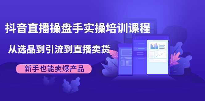 抖音直播操盘手实操培训课程：从选品到引流到直播卖货，新手也能卖爆产品-课程网