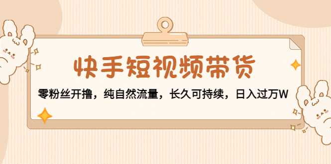 快手短视频带货：零粉丝开撸，纯自然流量，长久可持续，日入过万W-课程网