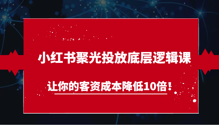 小红书聚光投放底层逻辑课，让你的客资成本降低10倍！-课程网